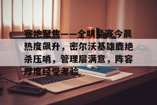 爱游戏-赛地聚焦——全明星赛今晨热度飙升，密尔沃基雄鹿绝杀压哨，管理层满意，阵容厚度经受考验的简单介绍