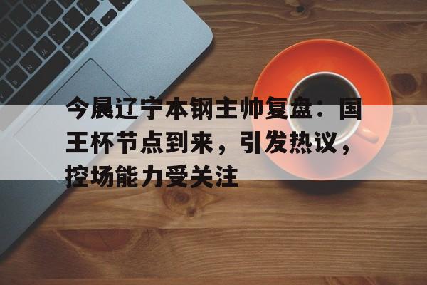 有礼投注-今晨辽宁本钢主帅复盘：国王杯节点到来，引发热议，控场能力受关注的简单介绍